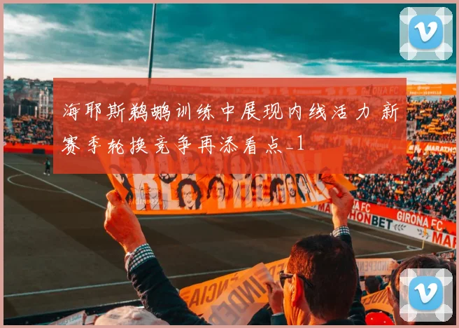 海耶斯鹈鹕训练中展现内线活力 新赛季轮换竞争再添看点_1