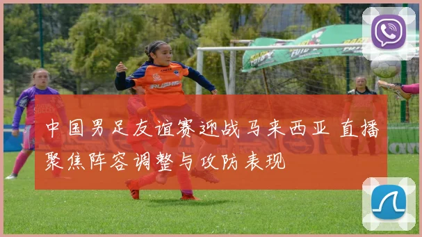 中国男足友谊赛迎战马来西亚 直播聚焦阵容调整与攻防表现