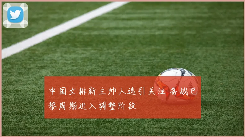 中国女排新主帅人选引关注 备战巴黎周期进入调整阶段