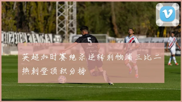 英超加时赛绝杀逆转利物浦三比二热刺登顶积分榜