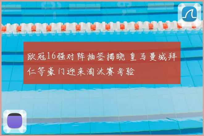 欧冠16强对阵抽签揭晓 皇马曼城拜仁等豪门迎来淘汰赛考验