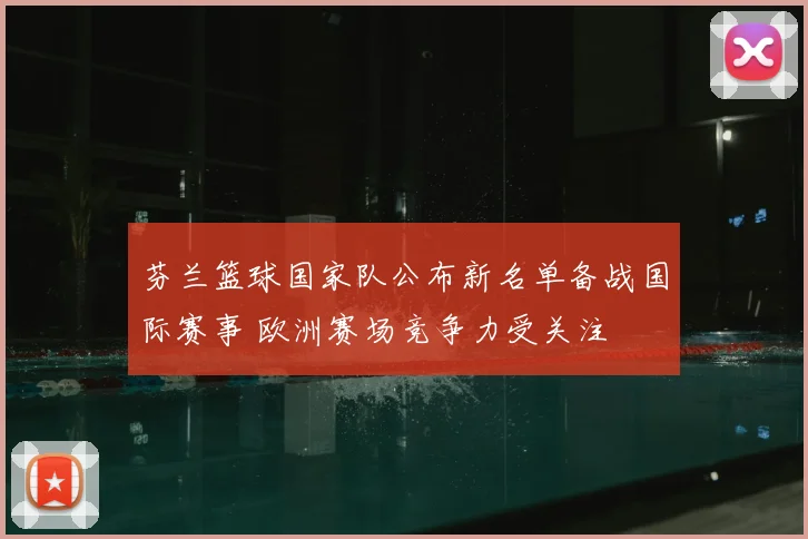 芬兰篮球国家队公布新名单备战国际赛事 欧洲赛场竞争力受关注