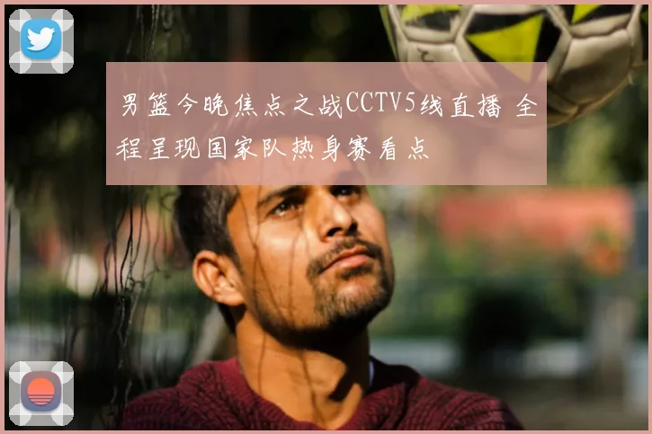 男篮今晚焦点之战CCTV5线直播 全程呈现国家队热身赛看点