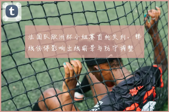 法国队欧洲杯小组赛首轮失利,锋线伤停影响出线前景与防守调整