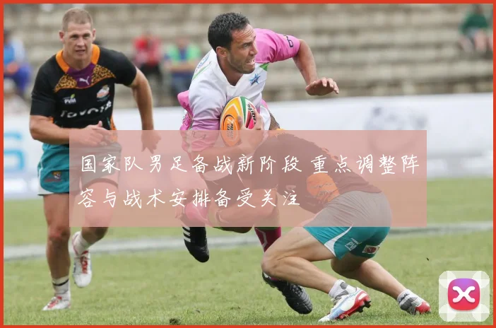 国家队男足备战新阶段 重点调整阵容与战术安排备受关注