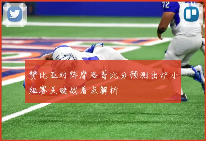 赞比亚对阵摩洛哥比分预测出炉小组赛关键战看点解析