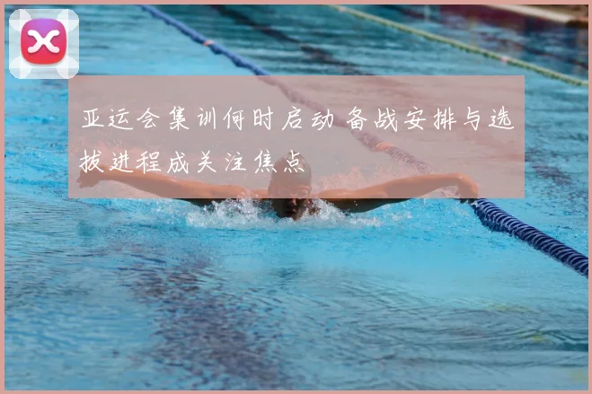 亚运会集训何时启动 备战安排与选拔进程成关注焦点