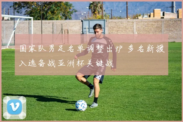 国家队男足名单调整出炉 多名新援入选备战亚洲杯关键战