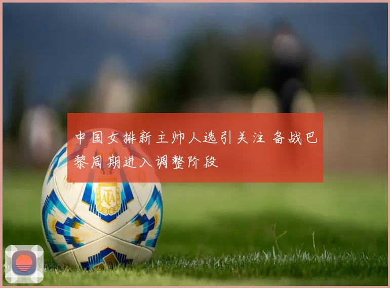中国女排新主帅人选引关注 备战巴黎周期进入调整阶段