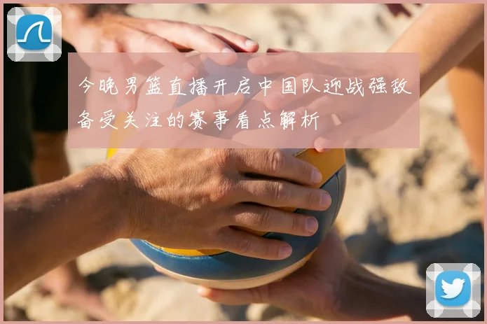 今晚男篮直播开启中国队迎战强敌备受关注的赛事看点解析