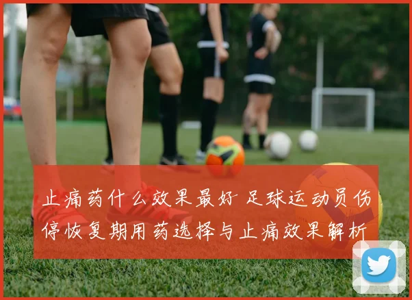 止痛药什么效果最好 足球运动员伤停恢复期用药选择与止痛效果解析