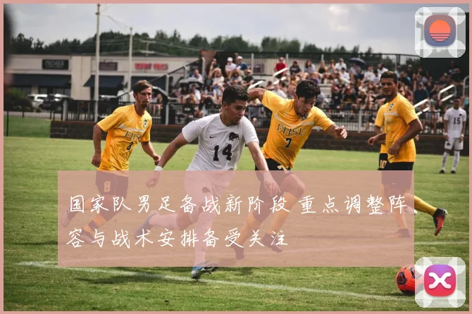 国家队男足备战新阶段 重点调整阵容与战术安排备受关注