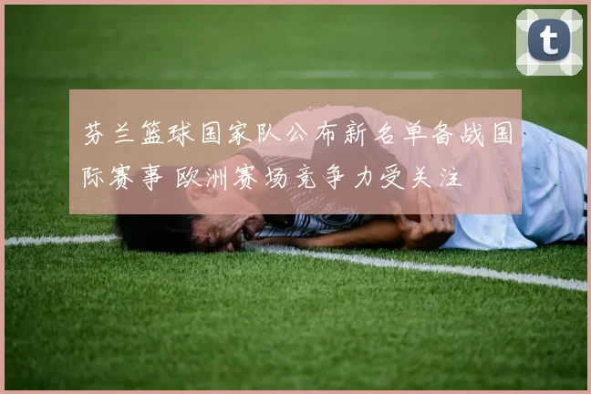 芬兰篮球国家队公布新名单备战国际赛事 欧洲赛场竞争力受关注