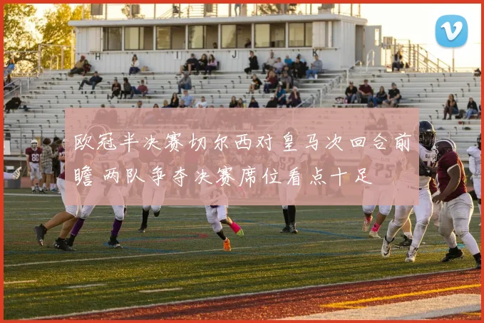 欧冠半决赛切尔西对皇马次回合前瞻 两队争夺决赛席位看点十足