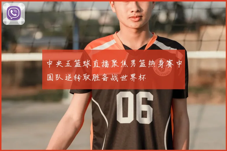 中央五篮球直播聚焦男篮热身赛中国队逆转取胜备战世界杯