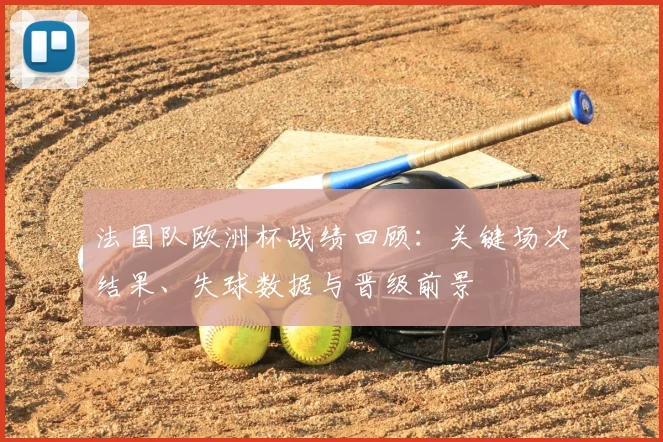法国队欧洲杯战绩回顾：关键场次结果、失球数据与晋级前景