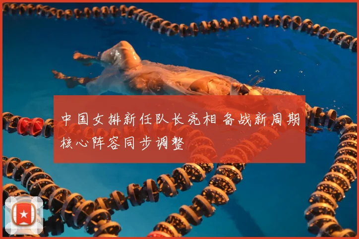 中国女排新任队长亮相 备战新周期核心阵容同步调整