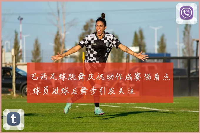 巴西足球跳舞庆祝动作成赛场看点 球员进球后舞步引发关注