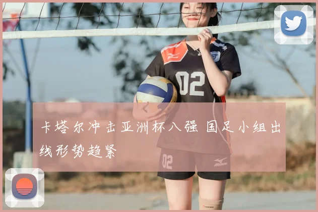 卡塔尔冲击亚洲杯八强 国足小组出线形势趋紧