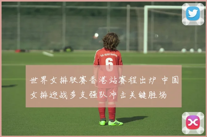 世界女排联赛香港站赛程出炉 中国女排迎战多支强队冲击关键胜场