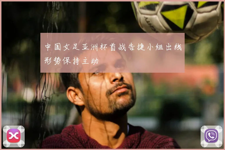 中国女足亚洲杯首战告捷小组出线形势保持主动