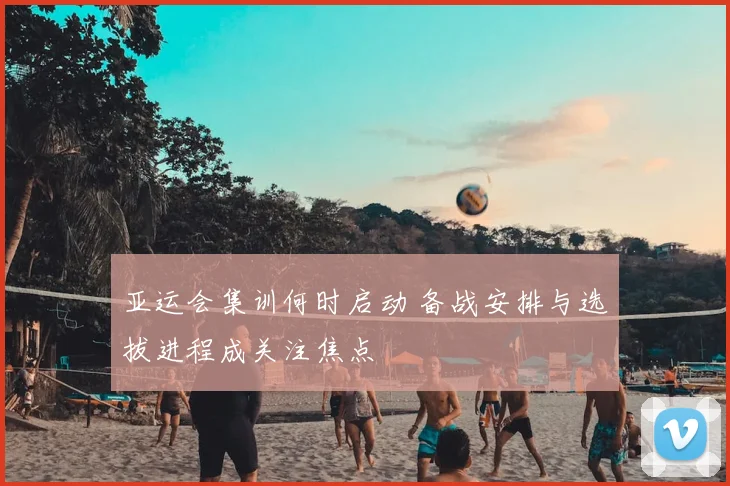 亚运会集训何时启动 备战安排与选拔进程成关注焦点