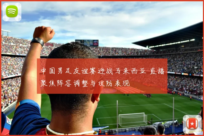 中国男足友谊赛迎战马来西亚 直播聚焦阵容调整与攻防表现