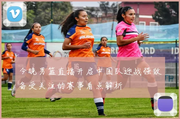 今晚男篮直播开启中国队迎战强敌备受关注的赛事看点解析