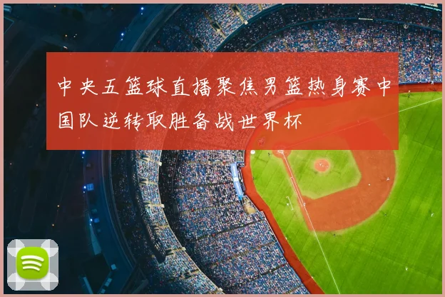 中央五篮球直播聚焦男篮热身赛中国队逆转取胜备战世界杯