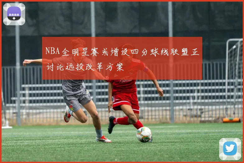 NBA全明星赛或增设四分球线联盟正讨论远投改革方案