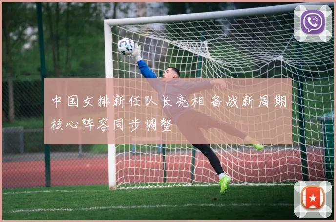 中国女排新任队长亮相 备战新周期核心阵容同步调整