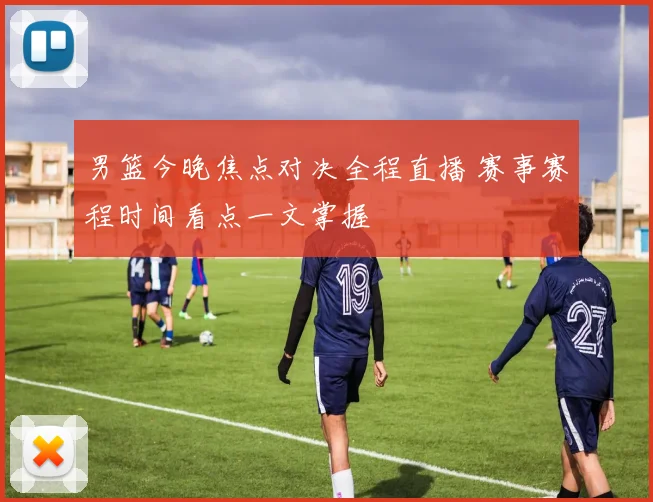 男篮今晚焦点对决全程直播 赛事赛程时间看点一文掌握