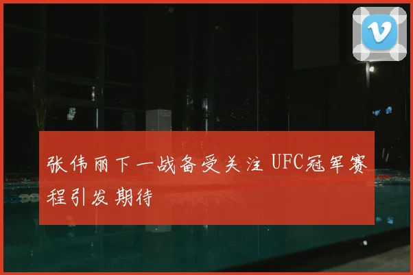 张伟丽下一战备受关注 UFC冠军赛程引发期待