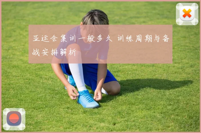 亚运会集训一般多久 训练周期与备战安排解析