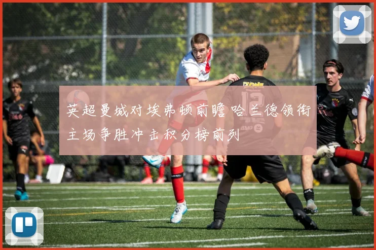 英超曼城对埃弗顿前瞻 哈兰德领衔主场争胜冲击积分榜前列