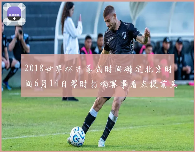 2018世界杯开幕式时间确定北京时间6月14日零时打响赛事看点提前关注