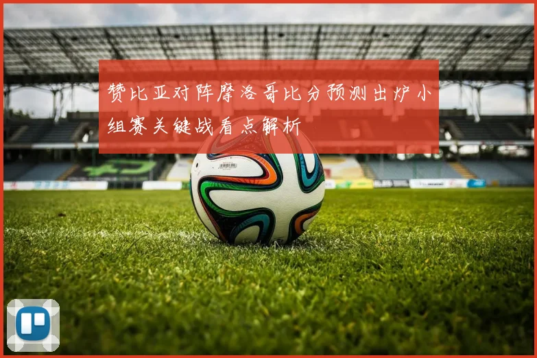 赞比亚对阵摩洛哥比分预测出炉小组赛关键战看点解析