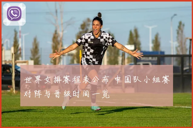 世界女排赛程表公布 中国队小组赛对阵与晋级时间一览