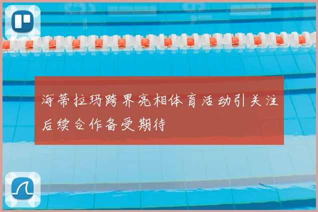 海蒂拉玛跨界亮相体育活动引关注后续合作备受期待