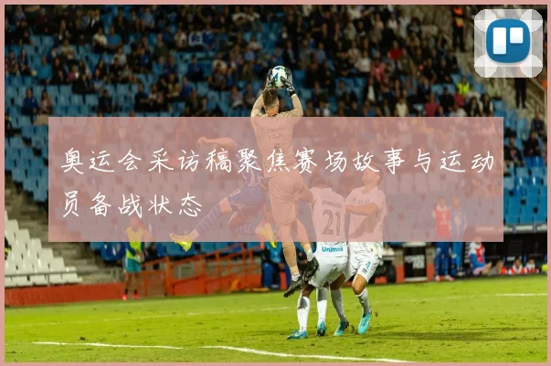 奥运会采访稿聚焦赛场故事与运动员备战状态