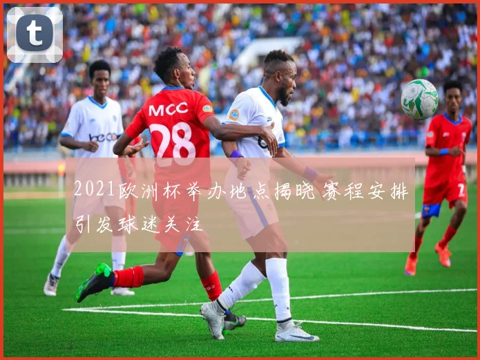 2021欧洲杯举办地点揭晓 赛程安排引发球迷关注